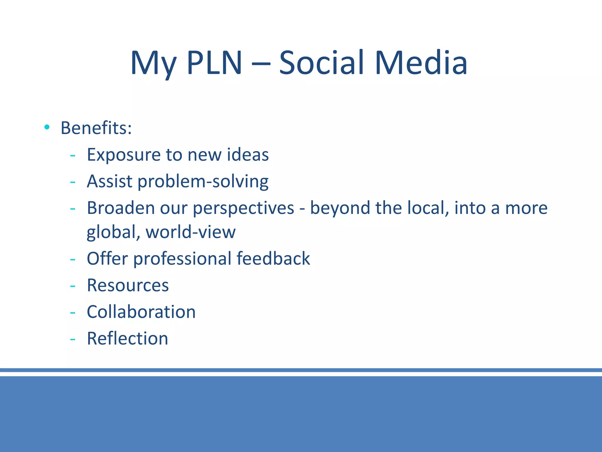 My PLN – Social Media
• Benefits:
   - Exposure to new ideas
   - Assist problem-solving
   - Broaden our perspectives - beyond the local, into a more
     global, world-view
   - Offer professional feedback
   - Resources
   - Collaboration
   - Reflection
 