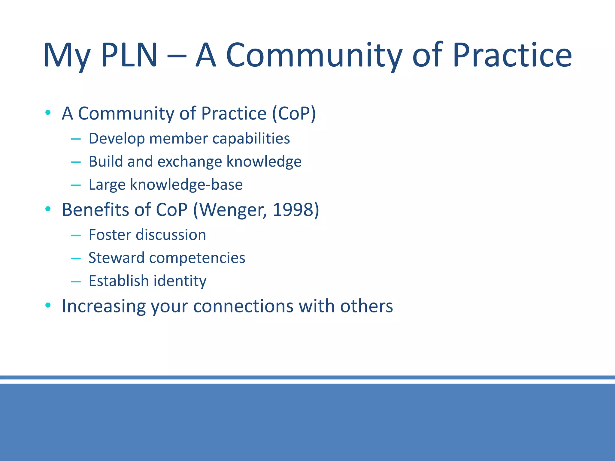 My PLN – A Community of Practice
• A Community of Practice (CoP)
   – Develop member capabilities
   – Build and exchange knowledge
   – Large knowledge-base
• Benefits of CoP (Wenger, 1998)
   – Foster discussion
   – Steward competencies
   – Establish identity
• Increasing your connections with others
 