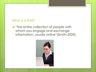 What is a PLN?
 “the entire collection of people with
whom you engage and exchange
information, usually online”(Smith,2009).
 