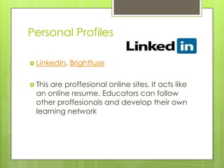 Personal Profiles
 LinkedIn, Brightfuse
 This are proffesional online sites. It acts like
an online resume. Educators can follow
other proffesionals and develop their own
learning network
 