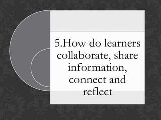 5.How do learners
collaborate, share
information,
connect and
reflect
 