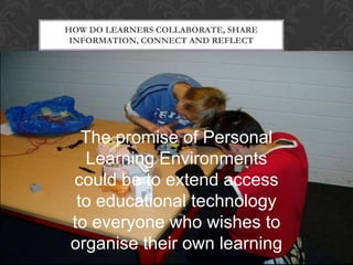 The promise of Personal
Learning Environments
could be to extend access
to educational technology
to everyone who wishes to
organise their own learning
HOW DO LEARNERS COLLABORATE, SHARE
INFORMATION, CONNECT AND REFLECT
 