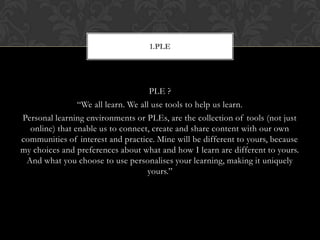 PLE ?
“We all learn. We all use tools to help us learn.
Personal learning environments or PLEs, are the collection of tools (not just
online) that enable us to connect, create and share content with our own
communities of interest and practice. Mine will be different to yours, because
my choices and preferences about what and how I learn are different to yours.
And what you choose to use personalises your learning, making it uniquely
yours.”
1.PLE
 