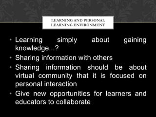 • Learning simply about gaining
knowledge...?
• Sharing information with others
• Sharing information should be about
virtual community that it is focused on
personal interaction
• Give new opportunities for learners and
educators to collaborate
LEARNING AND PERSONAL
LEARNING ENVIRONMENT
 