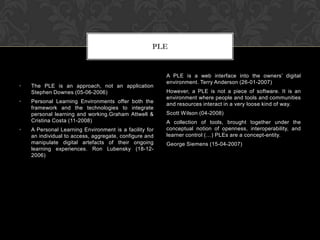 • The PLE is an approach, not an application
Stephen Downes (05-06-2006)
• Personal Learning Environments offer both the
framework and the technologies to integrate
personal learning and working.Graham Attwell &
Cristina Costa (11-2008)
• A Personal Learning Environment is a facility for
an individual to access, aggregate, configure and
manipulate digital artefacts of their ongoing
learning experiences. Ron Lubensky (18-12-
2006)
A PLE is a web interface into the owners’ digital
environment. Terry Anderson (26-01-2007)
However, a PLE is not a piece of software. It is an
environment where people and tools and communities
and resources interact in a very loose kind of way.
Scott Wilson (04-2008)
A collection of tools, brought together under the
conceptual notion of openness, interoperability, and
learner control (…) PLEs are a concept-entity.
George Siemens (15-04-2007)
PLE
 