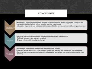 Personal learning
environment
• A Personal Learning Environment is a facility for an individual to access, aggregate, configure and
manipulate digital artefacts of their ongoing learning experiences
• integration of personal and professional interests, related to formal and informal learning experiences
Using PLE
• Personal learning environment will help learners be agents in their learning
• PLE help educators and learners to reflect
• Engage in informal knowledge exchange
INVOLVING
LEARNER
• Encourages collaboration between the teacher and the student
• Learners get the opportunity to be involved in their own learning and create their own knowledge
• Personal learning environment helps with collaboration and getting everyone to be involved in their
learning
CONCLUSION
 