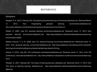 REFERENCE
Bibliography
Alsagoff, Z. A. (2012, February 09). Empowering personal learning environments:slideshare.net. Retrieved March
11, 2013, from Empowering personal learning environments:slideshare.net:
http://www.slideshare.net/zaid/empowering-personal-learning-environments-v2
Attwell, G. (2007, may 07). personal learning environment:slideshare.net. Retrieved march 11, 2013, from
personal learning environment:slideshare.net: http://www.slideshare.net/GrahamAttwell/personal-learning-
environments-46423
Malinka Ivanova, T. U.–S. (2009, april 10). personal learning environment:slideshare.net. Retrieved march 11,
2013, from personal learning environment:slideshare.net: http://www.slideshare.net/malinkaiva/from-personal-
learning-environment-building-to-professional-learning-network-forming
simoes, P. (2012, may 29). VIII confrerencia international:slideshare.net. Retrieved march 11, 2013, from VIII
confrerencia international:slideshare.net: http://www.slideshare.net/bubka/viii-conferncia-internacional-elearning-
2012
Wheeler, S. (2011, february 02). The future of learning learning: slideshare.net. Retrieved march 11, 2013, from
The future of learning learning: slideshare.net : http://www.slideshare.net/timbuckteeth/the-future-of-learning-
6809148
 