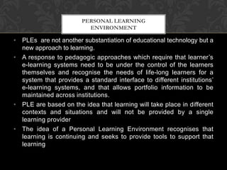 • PLEs are not another substantiation of educational technology but a
new approach to learning.
• A response to pedagogic approaches which require that learner’s
e-learning systems need to be under the control of the learners
themselves and recognise the needs of life-long learners for a
system that provides a standard interface to different institutions’
e-learning systems, and that allows portfolio information to be
maintained across institutions.
• PLE are based on the idea that learning will take place in different
contexts and situations and will not be provided by a single
learning provider
• The idea of a Personal Learning Environment recognises that
learning is continuing and seeks to provide tools to support that
learning
PERSONAL LEARNING
ENVIRONMENT
 