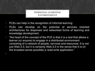 • PLEs can help in the recognition of informal learning
• PLEs can develop on the potential of services oriented
architectures for dispersed and networked forms of learning and
knowledge development.
• “the heart of the concept of the PLE is that it is a tool that allows a
learner (or anyone) to engage in a distributed environment
consisting of a network of people, services and resources. It is not
just Web 2.0, but it is certainly Web 2.0 in the sense that it is (in
the broadest sense possible) a read-write application.”
•
PERSONAL LEARNING
ENVIRONMENT
 