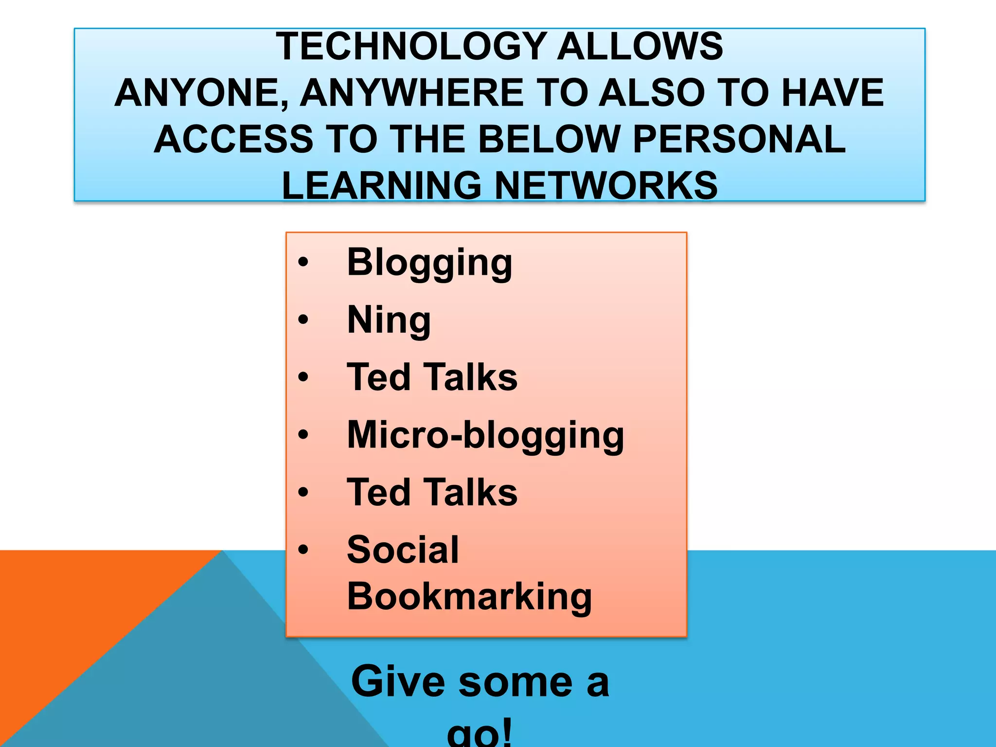 • Blogging
• Ning
• Ted Talks
• Micro-blogging
• Ted Talks
• Social
Bookmarking
TECHNOLOGY ALLOWS
ANYONE, ANYWHERE TO ALSO TO HAVE
ACCESS TO THE BELOW PERSONAL
LEARNING NETWORKS
Give some a
 