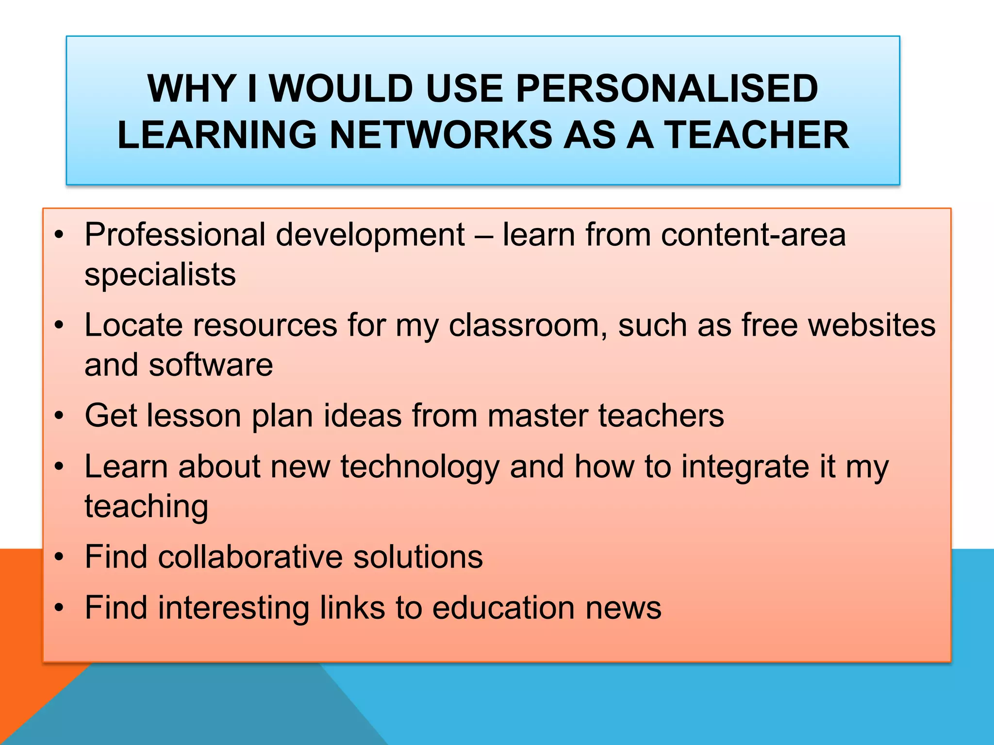 WHY I WOULD USE PERSONALISED
LEARNING NETWORKS AS A TEACHER
• Professional development – learn from content-area
specialists
• Locate resources for my classroom, such as free websites
and software
• Get lesson plan ideas from master teachers
• Learn about new technology and how to integrate it my
teaching
• Find collaborative solutions
• Find interesting links to education news
 