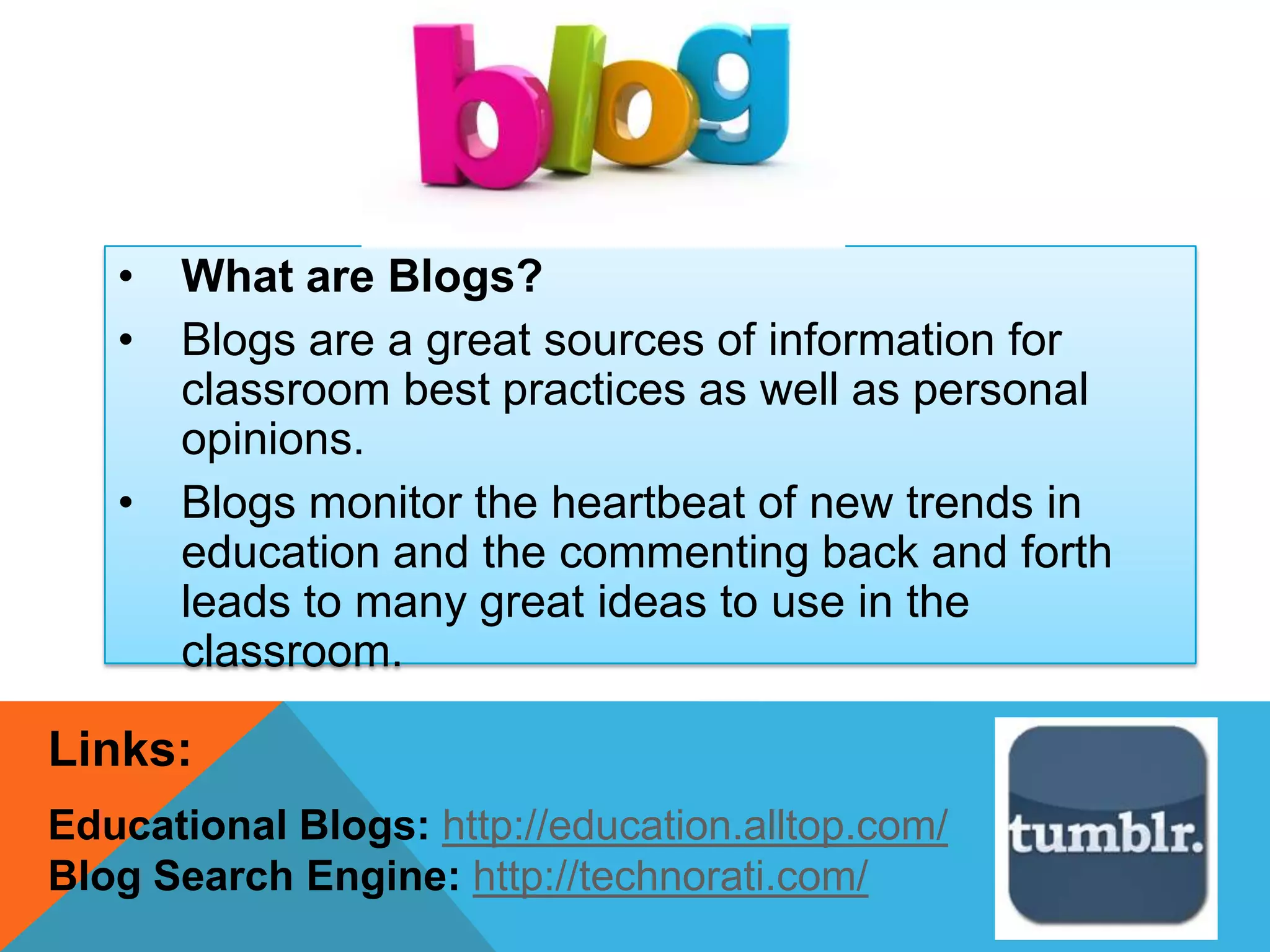 • What are Blogs?
• Blogs are a great sources of information for
classroom best practices as well as personal
opinions.
• Blogs monitor the heartbeat of new trends in
education and the commenting back and forth
leads to many great ideas to use in the
classroom.
Links:
Educational Blogs: http://education.alltop.com/
Blog Search Engine: http://technorati.com/
 