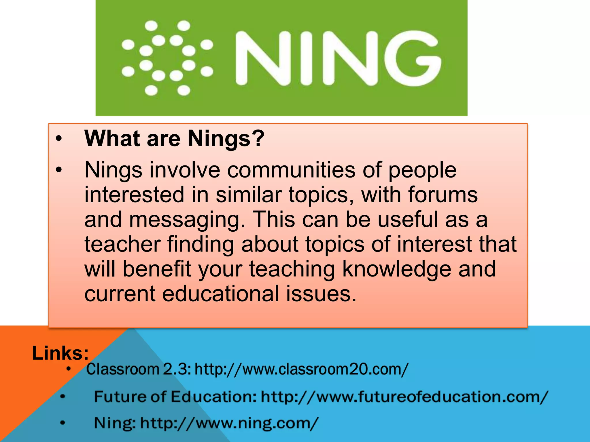 • What are Nings?
• Nings involve communities of people
interested in similar topics, with forums
and messaging. This can be useful as a
teacher finding about topics of interest that
will benefit your teaching knowledge and
current educational issues.
Links:
 
