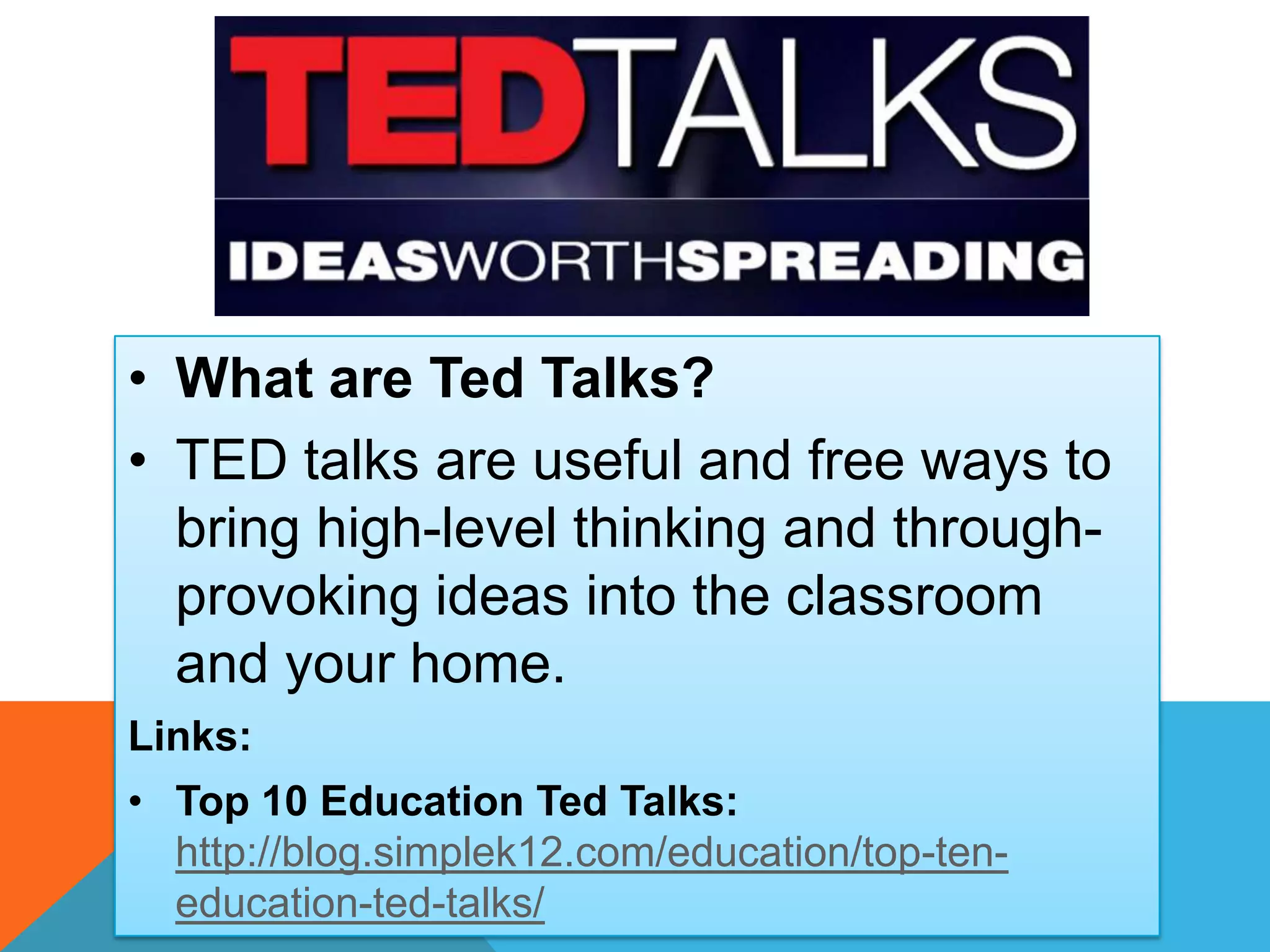 • What are Ted Talks?
• TED talks are useful and free ways to
bring high-level thinking and through-
provoking ideas into the classroom
and your home.
Links:
• Top 10 Education Ted Talks:
http://blog.simplek12.com/education/top-ten-
education-ted-talks/
 