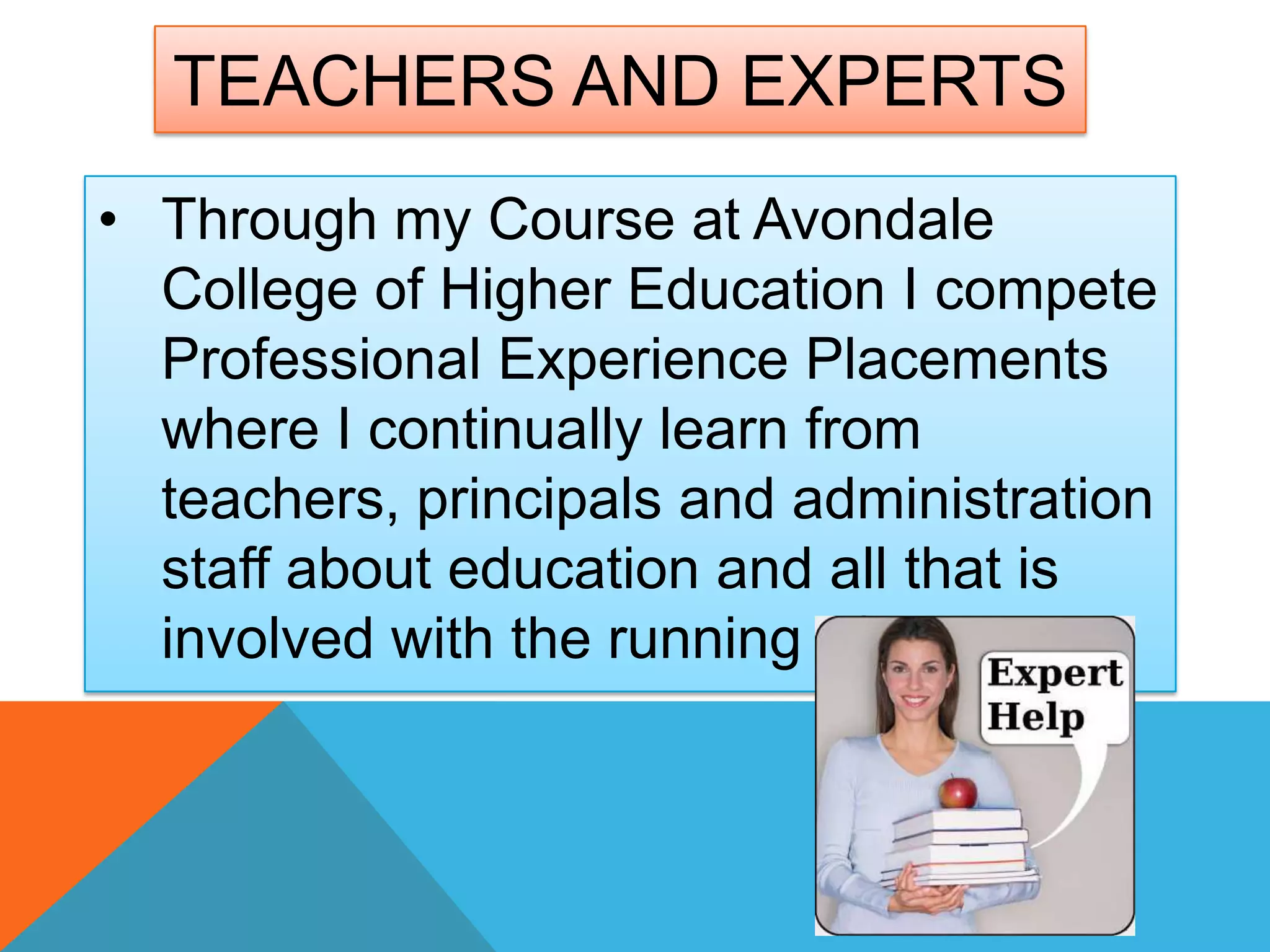 • Through my Course at Avondale
College of Higher Education I compete
Professional Experience Placements
where I continually learn from
teachers, principals and administration
staff about education and all that is
involved with the running of a school.
TEACHERS AND EXPERTS
 