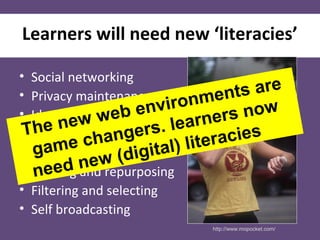 Learners will need new ‘literacies’
• Social networking
• Privacy maintenance
• Identity management
• Creating content
• Organising content
• Reusing and repurposing
• Filtering and selecting
• Self broadcasting
http://www.mopocket.com/
The new web environments are
game changers. learners now
need new (digital) literacies
 