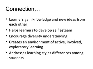 Connection…
• Learners gain knowledge and new ideas from
each other
• Helps learners to develop self esteem
• Encourage diversity understanding
• Creates an environment of active, involved,
exploratory learning
• Addresses learning styles differences among
students
 