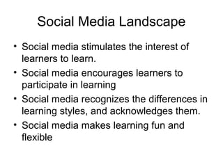 Social Media Landscape
• Social media stimulates the interest of
learners to learn.
• Social media encourages learners to
participate in learning
• Social media recognizes the differences in
learning styles, and acknowledges them.
• Social media makes learning fun and
flexible
 