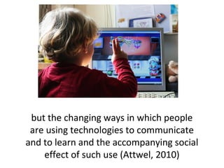 but the changing ways in which people
are using technologies to communicate
and to learn and the accompanying social
effect of such use (Attwel, 2010)
 