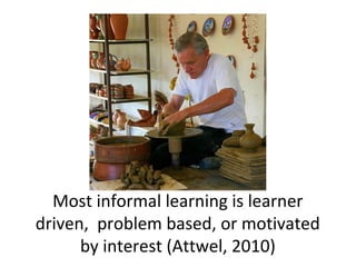 Most informal learning is learner
driven, problem based, or motivated
by interest (Attwel, 2010)
 