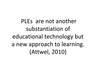 PLEs are not another
substantiation of
educational technology but
a new approach to learning.
(Attwel, 2010)
 