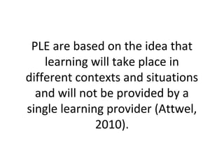 PLE are based on the idea that
learning will take place in
different contexts and situations
and will not be provided by a
single learning provider (Attwel,
2010).
 