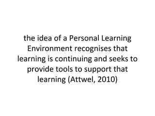 the idea of a Personal Learning
Environment recognises that
learning is continuing and seeks to
provide tools to support that
learning (Attwel, 2010)
 