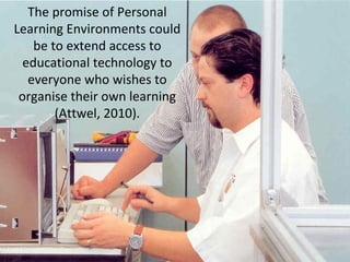 The promise of Personal
Learning Environments could
be to extend access to
educational technology to
everyone who wishes to
organise their own learning
(Attwel, 2010).
 