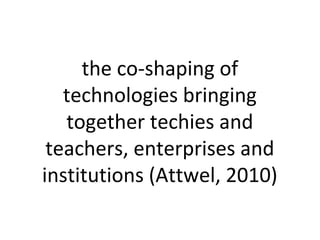 the co-shaping of
technologies bringing
together techies and
teachers, enterprises and
institutions (Attwel, 2010)
 