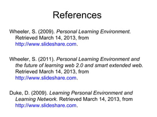 References
Wheeler, S. (2009). Personal Learning Environment.
Retrieved March 14, 2013, from
http://www.slideshare.com.
Wheeler, S. (2011). Personal Learning Environment and
the future of learning web 2.0 and smart extended web.
Retrieved March 14, 2013, from
http://www.slideshare.com.
Duke, D. (2009). Learning Personal Environment and
Learning Network. Retrieved March 14, 2013, from
http://www.slideshare.com.
 