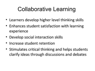 Collaborative Learning
• Learners develop higher level thinking skills
• Enhances student satisfaction with learning
experience
• Develop social interaction skills
• Increase student retention
• Stimulates critical thinking and helps students
clarify ideas through discussions and debates
 