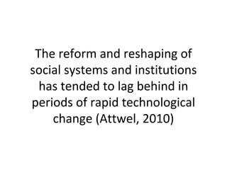 The reform and reshaping of
social systems and institutions
has tended to lag behind in
periods of rapid technological
change (Attwel, 2010)
 