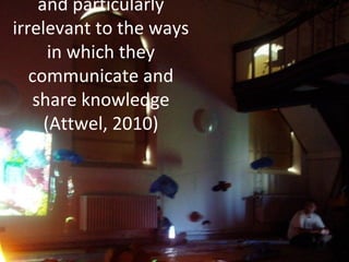 and particularly
irrelevant to the ways
in which they
communicate and
share knowledge
(Attwel, 2010)
 