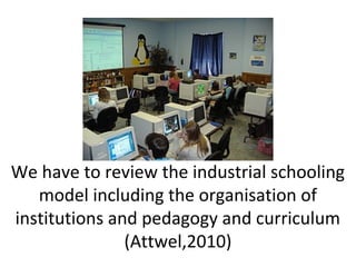 We have to review the industrial schooling
model including the organisation of
institutions and pedagogy and curriculum
(Attwel,2010)
 