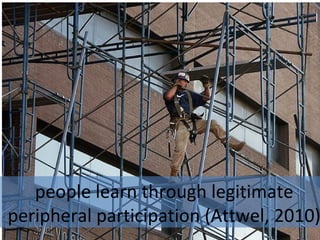 people learn through legitimate
peripheral participation (Attwel, 2010)
 