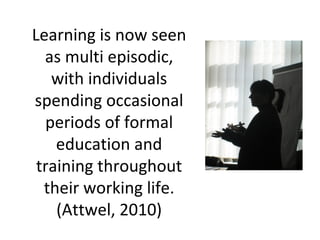 Learning is now seen
as multi episodic,
with individuals
spending occasional
periods of formal
education and
training throughout
their working life.
(Attwel, 2010)
 