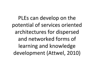 PLEs can develop on the
potential of services oriented
architectures for dispersed
and networked forms of
learning and knowledge
development (Attwel, 2010)
 