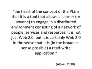 “the heart of the concept of the PLE is
that it is a tool that allows a learner (or
anyone) to engage in a distributed
environment consisting of a network of
people, services and resources. It is not
just Web 2.0, but it is certainly Web 2.0
in the sense that it is (in the broadest
sense possible) a read-write
application.”
(Attwel, 2010)
 