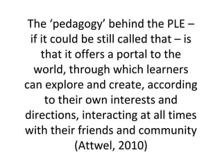 The ‘pedagogy’ behind the PLE –
if it could be still called that – is
that it offers a portal to the
world, through which learners
can explore and create, according
to their own interests and
directions, interacting at all times
with their friends and community
(Attwel, 2010)
 