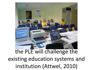 the PLE will challenge the
existing education systems and
institution (Attwel, 2010)
 
