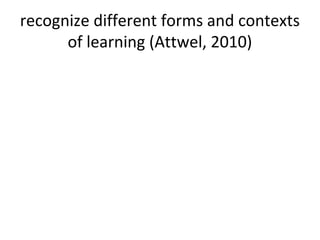 recognize different forms and contexts
of learning (Attwel, 2010)
 