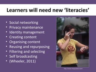 Learners will need new ‘literacies’
• Social networking
• Privacy maintenance
• Identity management
• Creating content
• Organising content
• Reusing and repurposing
• Filtering and selecting
• Self broadcasting
• (Wheeler, 2011)
http://www.mopocket.com/
 