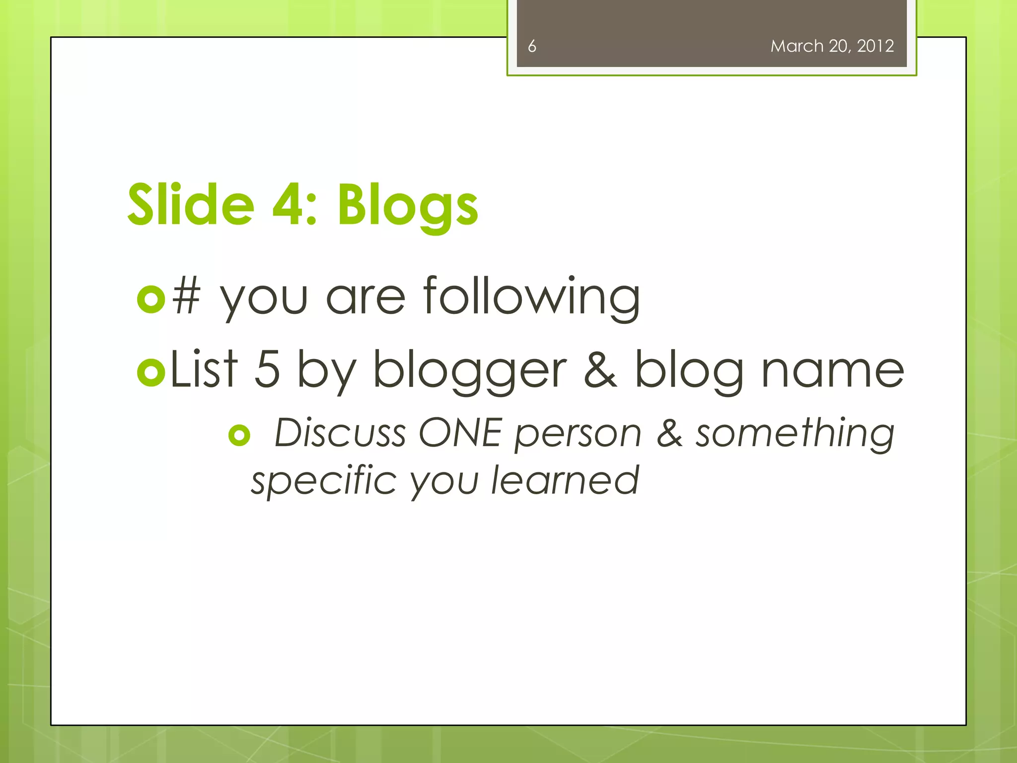 6 March 20, 2012
Slide 4: Blogs
# you are following
List 5 by blogger & blog name
Discuss ONE person & something
specific you learned