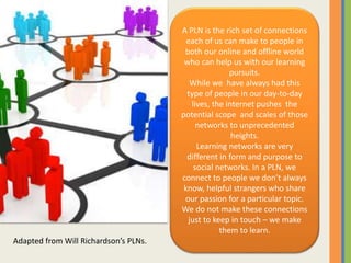 Adapted from Will Richardson’s PLNs.
A PLN is the rich set of connections
each of us can make to people in
both our online and offline world
who can help us with our learning
pursuits.
While we have always had this
type of people in our day-to-day
lives, the internet pushes the
potential scope and scales of those
networks to unprecedented
heights.
Learning networks are very
different in form and purpose to
social networks. In a PLN, we
connect to people we don’t always
know, helpful strangers who share
our passion for a particular topic.
We do not make these connections
just to keep in touch – we make
them to learn.
 