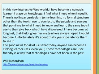 In this new interactive Web world, I have become a nomadic
learner; I graze on knowledge. I find what I need when I need it.
There is no linear curriculum to my learning, no formal structure
other than the tools I use to connect to the people and sources
that point me to what I need to know and learn, the same tools I
use to then give back what I have discovered. I have become, at
long last, that lifelong learner my teachers always hoped I would
become. Unfortunately, it's about thirty years too late for them
to see it.
The good news for all of us is that today, anyone can become a
lifelong learner. (Yes, even you.) These technologies are user
friendly in a way that technologies have not been in the past.
Will Richardson
http://www.edutopia.org/new-face-learning
 