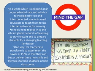 •In a world which is changing at an
unprecedented rate and which is
technologically rich and
interconnected, students need
educators to teach them to use
internet networks for learning.
•Schools need to plug in to this
vibrant global network of learning
to stay relevant and to prepare
students for a changing learning
landscape.
•One way for teachers to
transform is to experiment the
power of PLNs so that they can
better deliver these new skills and
literacies to their students in their
classrooms.
Source: Personal Learning Networks by Will Richardson
 