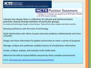 Literacy has always been a collection of cultural and communicative
practices shared among members of particular groups.
As society and technology change, so does literacy.. Twenty-first century readers and writers need to:
Develop proficiency with the tools of technology
Build relationships with others to pose and solve problems collaboratively and cross-
culturally
Design and share information for global communities to meet a variety of purposes
Manage, analyze and synthesize multiple streams of simultaneous information
Create, critique, analyze, and evaluate multi-media texts
Attend to the ethical responsibilities required by these complex environments
Source: http://www.ncte.org/positions/statements/21stcentdefinition
 
