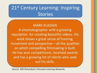 21st Century Learning: Inspiring
Stories
MARK KLASSEN
A cinematographer with a growing
reputation for creating beautiful videos. His
work shows a great sense of framing,
movement and perspective – all the qualities
on which compelling filmmaking is built.
He has won competitions, received awards
and has a growing list of clients who seek
out his skills.
Source: Will Richardson’s Personal Learning Networks.
 