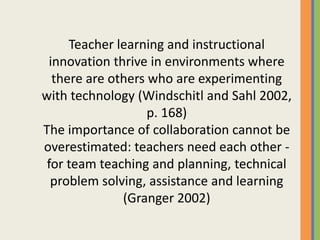 Teacher learning and instructional
innovation thrive in environments where
there are others who are experimenting
with technology (Windschitl and Sahl 2002,
p. 168)
The importance of collaboration cannot be
overestimated: teachers need each other -
for team teaching and planning, technical
problem solving, assistance and learning
(Granger 2002)
 