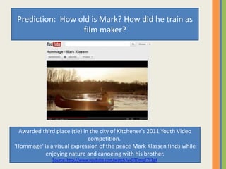 Prediction: How old is Mark? How did he train as
film maker?
Awarded third place (tie) in the city of Kitchener's 2011 Youth Video
competition.
'Hommage' is a visual expression of the peace Mark Klassen finds while
enjoying nature and canoeing with his brother.
Source: http://www.youtube.com/watch?v=DTDmqF7Y1g4
 